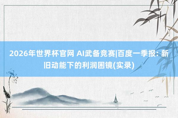 2026年世界杯官网 AI武备竞赛|百度一季报: 新旧动能下的利润困镜(实录)