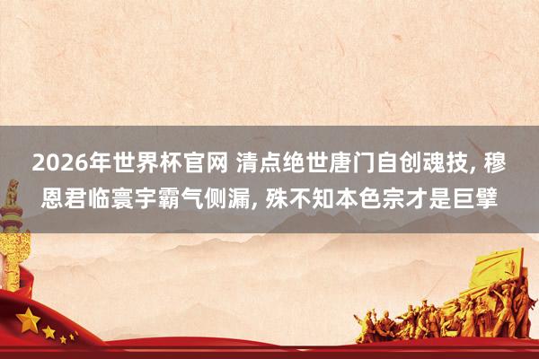2026年世界杯官网 清点绝世唐门自创魂技, 穆恩君临寰宇霸气侧漏, 殊不知本色宗才是巨擘