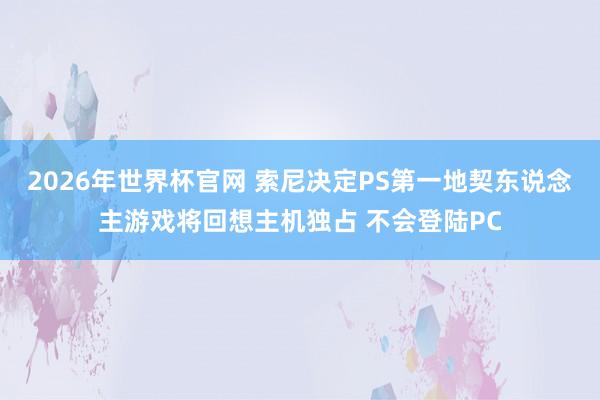2026年世界杯官网 索尼决定PS第一地契东说念主游戏将回想主机独占 不会登陆PC
