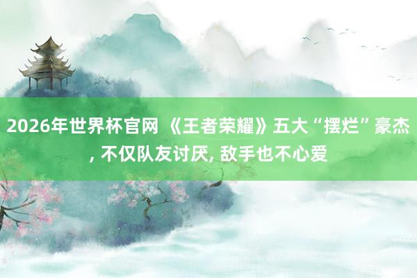 2026年世界杯官网 《王者荣耀》五大“摆烂”豪杰, 不仅队友讨厌, 敌手也不心爱