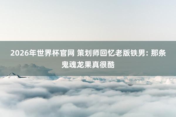 2026年世界杯官网 策划师回忆老版铁男: 那条鬼魂龙果真很酷