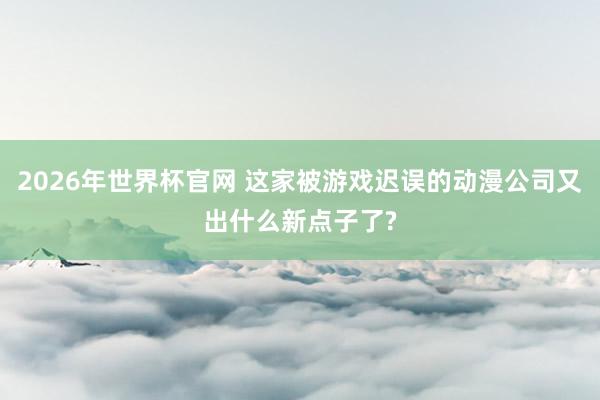 2026年世界杯官网 这家被游戏迟误的动漫公司又出什么新点子了?