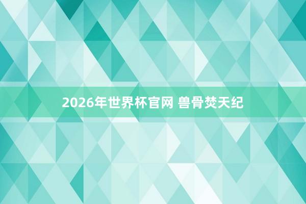 2026年世界杯官网 兽骨焚天纪