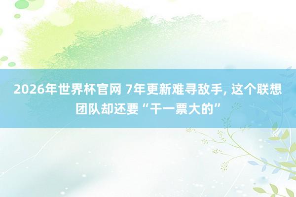 2026年世界杯官网 7年更新难寻敌手, 这个联想团队却还要“干一票大的”