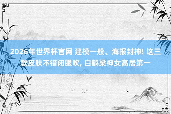 2026年世界杯官网 建模一般、海报封神! 这三款皮肤不错闭眼吹, 白鹤梁神女高居第一