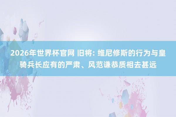 2026年世界杯官网 旧将: 维尼修斯的行为与皇骑兵长应有的严肃、风范谦恭质相去甚远