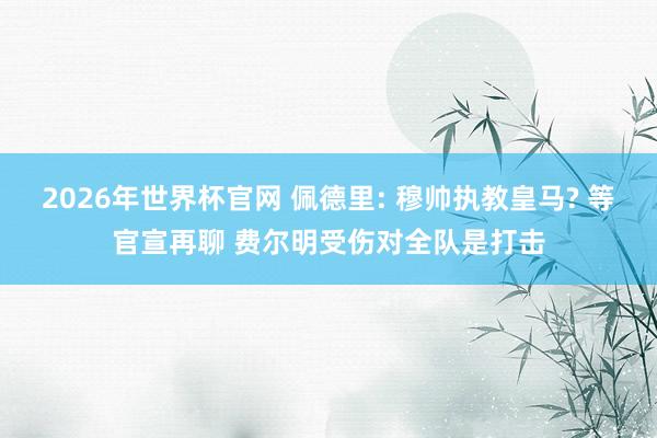 2026年世界杯官网 佩德里: 穆帅执教皇马? 等官宣再聊 费尔明受伤对全队是打击
