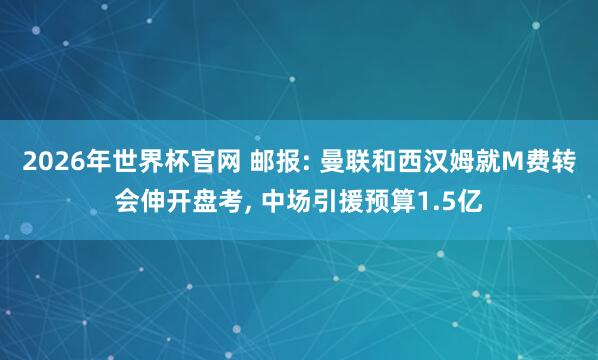 2026年世界杯官网 邮报: 曼联和西汉姆就M费转会伸开盘考, 中场引援预算1.5亿