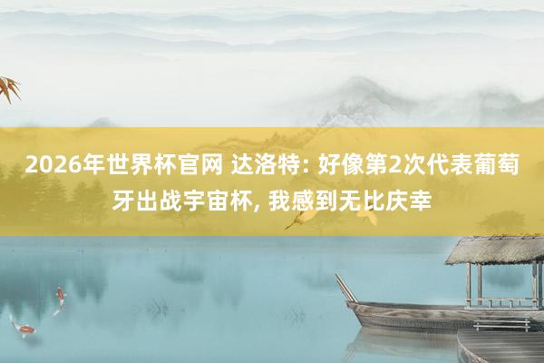 2026年世界杯官网 达洛特: 好像第2次代表葡萄牙出战宇宙杯， 我感到无比庆幸