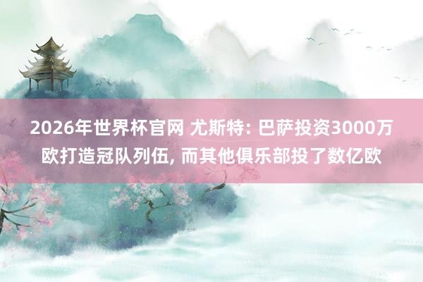 2026年世界杯官网 尤斯特: 巴萨投资3000万欧打造冠队列伍, 而其他俱乐部投了数亿欧