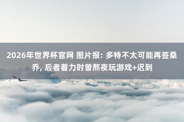2026年世界杯官网 图片报: 多特不太可能再签桑乔, 后者着力时曾熬夜玩游戏+迟到
