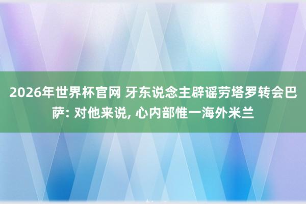 2026年世界杯官网 牙东说念主辟谣劳塔罗转会巴萨: 对他来说, 心内部惟一海外米兰