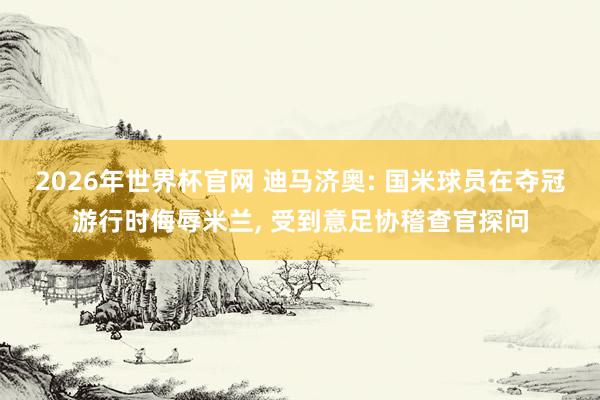 2026年世界杯官网 迪马济奥: 国米球员在夺冠游行时侮辱米兰， 受到意足协稽查官探问