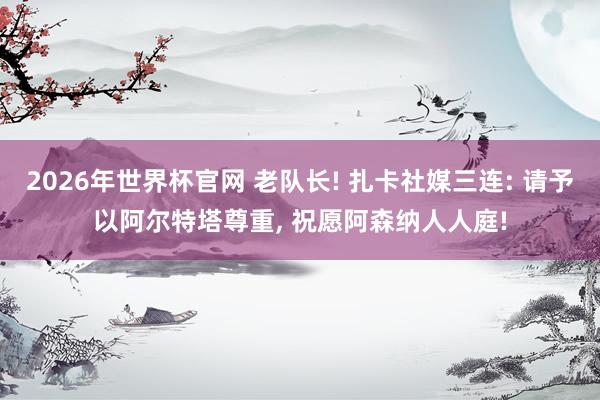 2026年世界杯官网 老队长! 扎卡社媒三连: 请予以阿尔特塔尊重， 祝愿阿森纳人人庭!