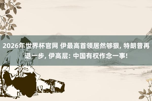 2026年世界杯官网 伊最高首领居然够狠, 特朗普再退一步, 伊高层: 中国有权作念一事!