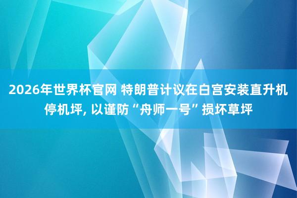 2026年世界杯官网 特朗普计议在白宫安装直升机停机坪, 以谨防“舟师一号”损坏草坪