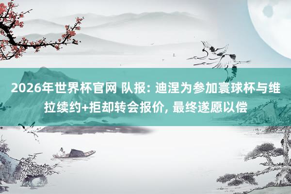 2026年世界杯官网 队报: 迪涅为参加寰球杯与维拉续约+拒却转会报价, 最终遂愿以偿