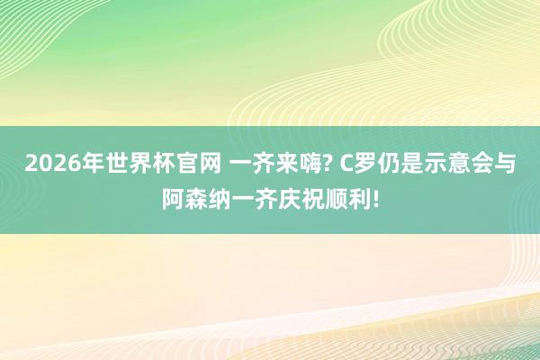2026年世界杯官网 一齐来嗨? C罗仍是示意会与阿森纳一齐庆祝顺利!