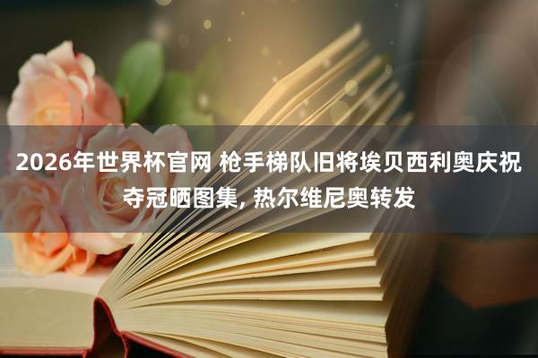 2026年世界杯官网 枪手梯队旧将埃贝西利奥庆祝夺冠晒图集， 热尔维尼奥转发