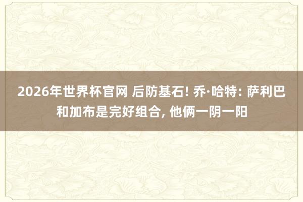 2026年世界杯官网 后防基石! 乔·哈特: 萨利巴和加布是完好组合, 他俩一阴一阳
