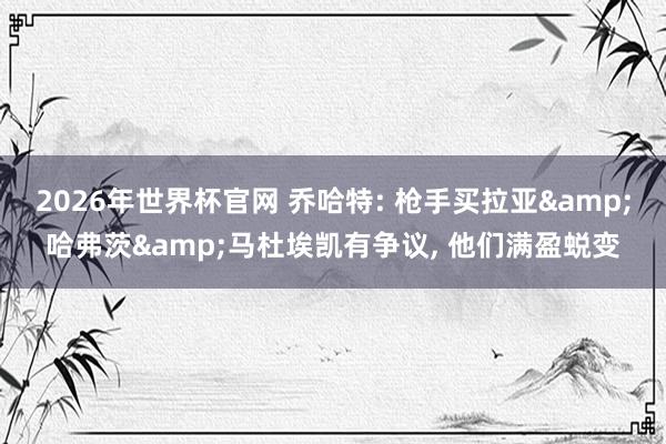 2026年世界杯官网 乔哈特: 枪手买拉亚&哈弗茨&马杜埃凯有争议, 他们满盈蜕变