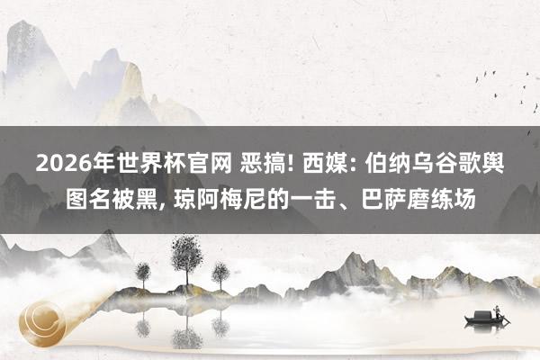 2026年世界杯官网 恶搞! 西媒: 伯纳乌谷歌舆图名被黑， 琼阿梅尼的一击、巴萨磨练场