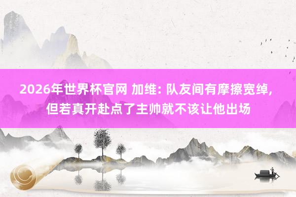 2026年世界杯官网 加维: 队友间有摩擦宽绰, 但若真开赴点了主帅就不该让他出场