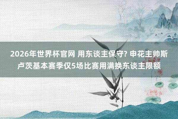 2026年世界杯官网 用东谈主保守? 申花主帅斯卢茨基本赛季仅5场比赛用满换东谈主限额
