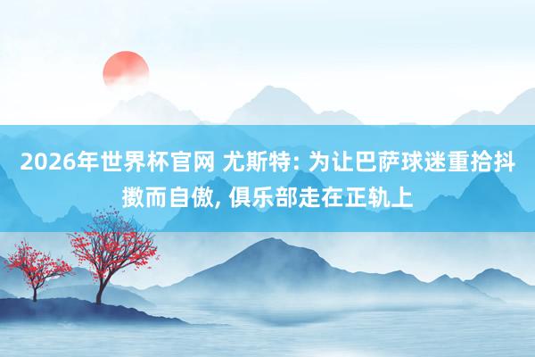 2026年世界杯官网 尤斯特: 为让巴萨球迷重拾抖擞而自傲, 俱乐部走在正轨上