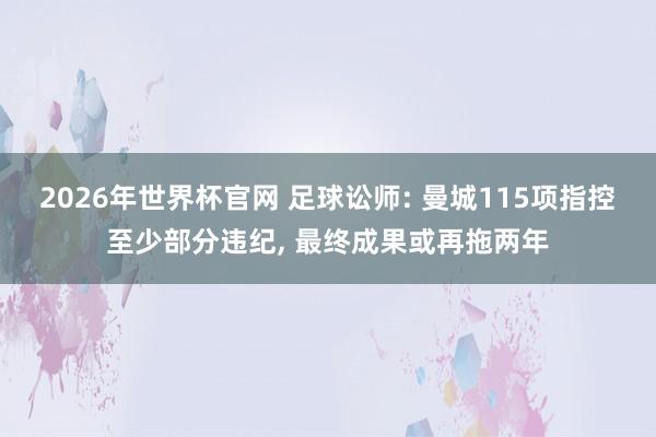 2026年世界杯官网 足球讼师: 曼城115项指控至少部分违纪, 最终成果或再拖两年