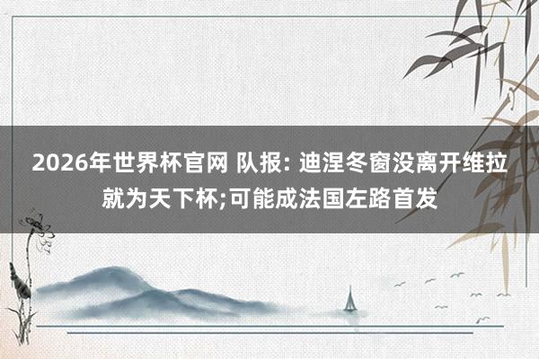 2026年世界杯官网 队报: 迪涅冬窗没离开维拉就为天下杯;可能成法国左路首发