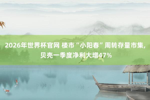 2026年世界杯官网 楼市“小阳春”周转存量市集, 贝壳一季度净利大增47%