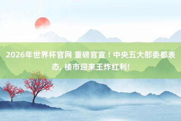 2026年世界杯官网 重磅官宣 ! 中央五大部委都表态, 楼市迎来王炸红利!