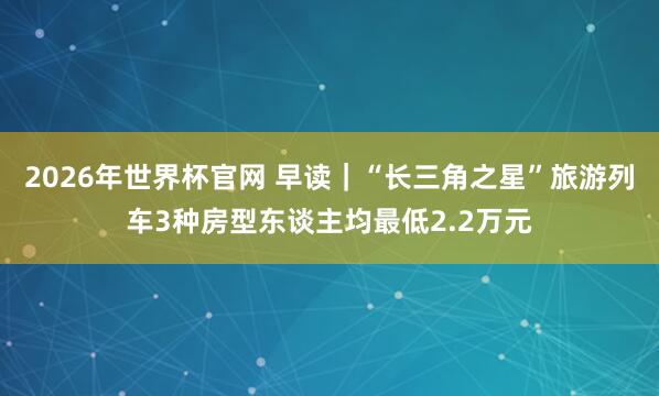 2026年世界杯官网 早读|“长三角之星”旅游列车3种房型东谈主均最低2.2万元