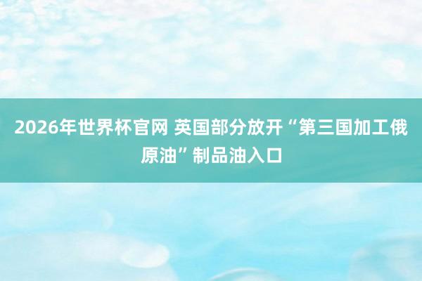 2026年世界杯官网 英国部分放开“第三国加工俄原油”制品油入口
