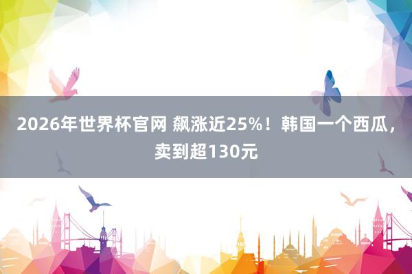 2026年世界杯官网 飙涨近25%!韩国一个西瓜,卖到超130元