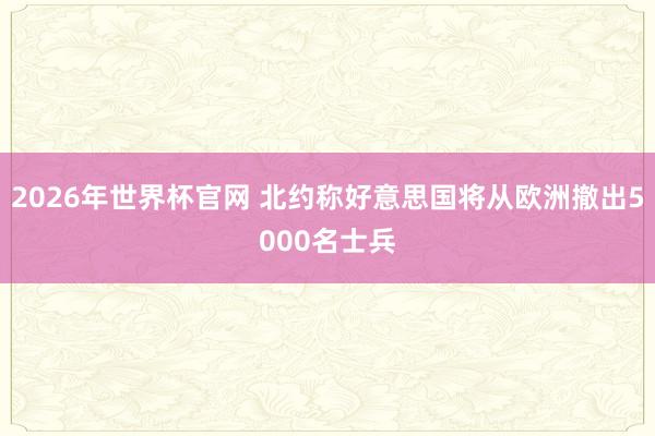 2026年世界杯官网 北约称好意思国将从欧洲撤出5000名士兵