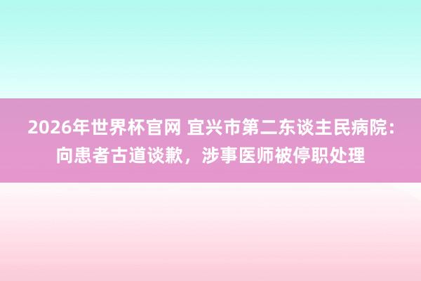 2026年世界杯官网 宜兴市第二东谈主民病院：向患者古道谈歉，涉事医师被停职处理