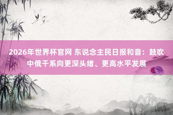 2026年世界杯官网 东说念主民日报和音:鼓吹中俄干系向更深头绪、更高水平发展