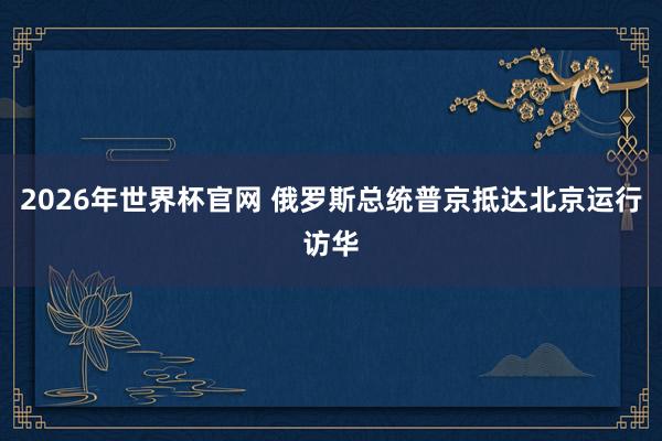 2026年世界杯官网 俄罗斯总统普京抵达北京运行访华