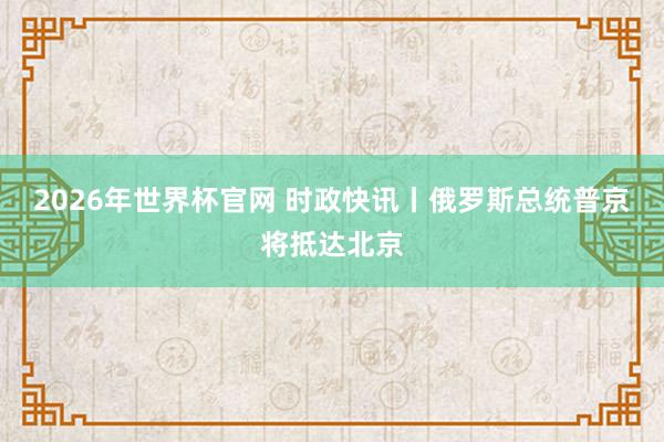 2026年世界杯官网 时政快讯丨俄罗斯总统普京将抵达北京