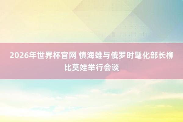 2026年世界杯官网 慎海雄与俄罗时髦化部长柳比莫娃举行会谈