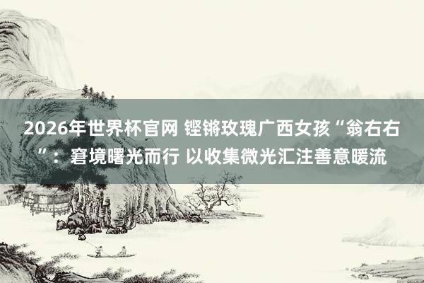 2026年世界杯官网 铿锵玫瑰广西女孩“翁右右”:窘境曙光而行 以收集微光汇注善意暖流