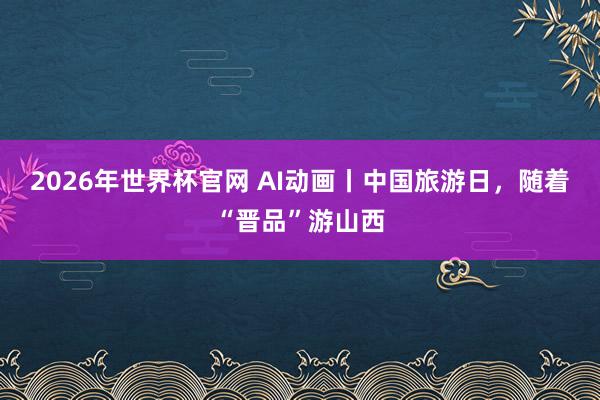 2026年世界杯官网 AI动画丨中国旅游日,随着“晋品”游山西