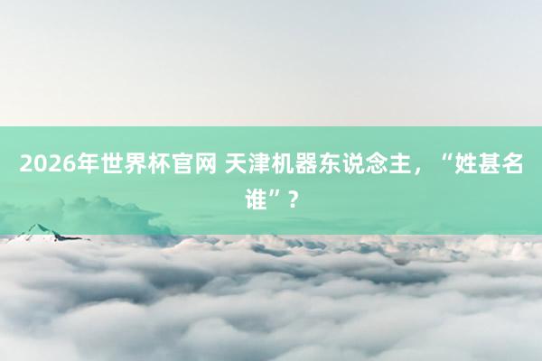 2026年世界杯官网 天津机器东说念主,“姓甚名谁”?