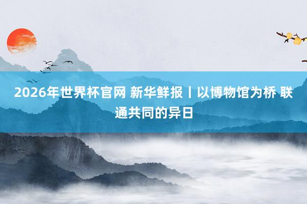 2026年世界杯官网 新华鲜报丨以博物馆为桥 联通共同的异日