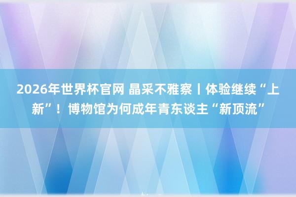 2026年世界杯官网 晶采不雅察丨体验继续“上新”!博物馆为何成年青东谈主“新顶流”
