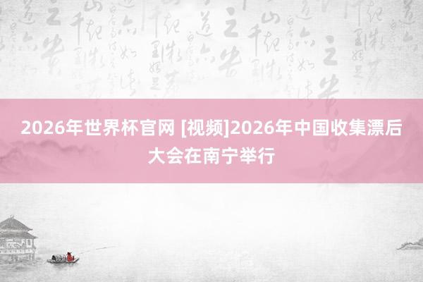 2026年世界杯官网 [视频]2026年中国收集漂后大会在南宁举行