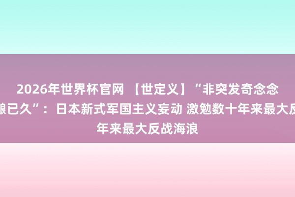 2026年世界杯官网 【世定义】“非突发奇念念,乃酝酿已久”:日本新式军国主义妄动 激勉数十年来最大反战海浪