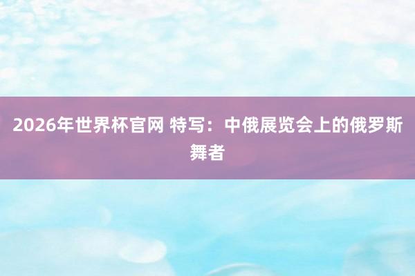 2026年世界杯官网 特写:中俄展览会上的俄罗斯舞者
